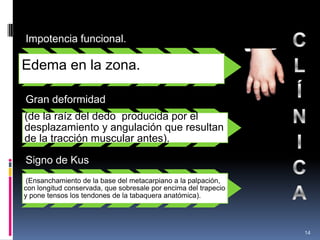 Impotencia funcional.
Edema en la zona.
Gran deformidad
(de la raíz del dedo producida por el
desplazamiento y angulación que resultan
de la tracción muscular antes).
Signo de Kus
(Ensanchamiento de la base del metacarpiano a la palpación,
con longitud conservada, que sobresale por encima del trapecio
y pone tensos los tendones de la tabaquera anatómica).
14
 