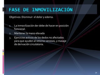 Objetivos: Disminuir el dolor y edema.
1. La inmovilización der debe de hacer en posición
funcional.
2. Mantener la mano elevada
3. Ejercicios activos de los dedos no afectados
para que ayuden al retorno venosos, y masaje
de derivación circulatoria.
24
 