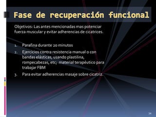 Objetivos: Las antes mencionadas mas potenciar
fuerza muscular y evitar adherencias de cicatrices.
1. Parafina durante 20 minutos
2. Ejercicios contra resistencia manual o con
bandas elásticas, usando plastilina,
rompecabezas, etc; material terapéutico para
trabajar FBM
3. Para evitar adherencias masaje sobre cicatriz.
34
 