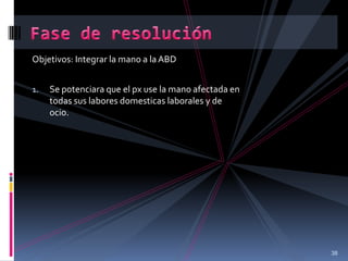 Objetivos: Integrar la mano a la ABD
1. Se potenciara que el px use la mano afectada en
todas sus labores domesticas laborales y de
ocio.
38
 