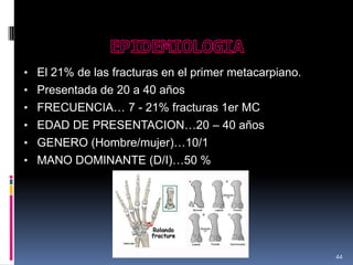 • El 21% de las fracturas en el primer metacarpiano.
• Presentada de 20 a 40 años
• FRECUENCIA… 7 - 21% fracturas 1er MC
• EDAD DE PRESENTACION…20 – 40 años
• GENERO (Hombre/mujer)…10/1
• MANO DOMINANTE (D/I)…50 %
44
 