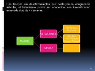 51
Una fractura sin desplazamientos que destruyan la congruencia
articular, el tratamiento puede ser ortopédico, con inmovilización
enyesada durante 4 semanas.
TRACCIÓN
OSTEOSINTESIS
Alambres de
Kirschner.
Tornillos
canulados de
Hebert-Whipple
EYESADO
 