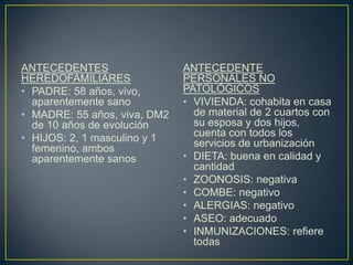 ANTECEDENTES HEREDOFAMILIARESPADRE: 58 años, vivo, aparentemente sanoMADRE: 55 años, viva, DM2 de 10 años de evoluciónHIJOS: 2, 1 masculino y 1 femenino, ambos aparentemente sanosANTECEDENTE PERSONALES NO PATOLÓGICOS VIVIENDA: cohabita en casa de material de 2 cuartos con su esposa y dos hijos, cuenta con todos los servicios de urbanizaciónDIETA: buena en calidad y cantidadZOONOSIS: negativaCOMBE: negativoALERGIAS: negativoASEO: adecuadoINMUNIZACIONES: refiere todas 