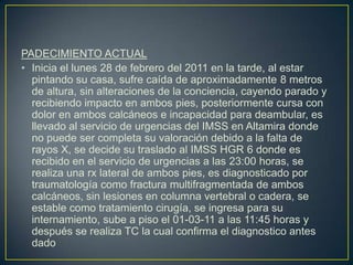 PADECIMIENTO ACTUALInicia el lunes 28 de febrero del 2011 en la tarde, al estar pintando su casa, sufre caída de aproximadamente 8 metros de altura, sin alteraciones de la conciencia, cayendo parado y recibiendo impacto en ambos pies, posteriormente cursa con dolor en ambos calcáneos e incapacidad para deambular, es llevado al servicio de urgencias del IMSS en Altamira donde no puede ser completa su valoración debido a la falta de rayos X, se decide su traslado al IMSS HGR 6 donde es recibido en el servicio de urgencias a las 23:00 horas, se realiza una rx lateral de ambos pies, es diagnosticado por traumatología como fractura multifragmentada de ambos calcáneos, sin lesiones en columna vertebral o cadera, se estable como tratamiento cirugía, se ingresa para su internamiento, sube a piso el 01-03-11 a las 11:45 horas y después se realiza TC la cual confirma el diagnostico antes dado 