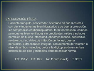 EXPLORACIÓN FÍSICA Paciente tranquilo, cooperador, orientado en sus 3 esferas, con piel y tegumentos bien hidratados y de buena coloración, sin compromiso cardiorrespiratorio, tórax normolíneo, campos pulmonares bien ventilados sin crepitantes, ruidos cardiacos normales de buena intensidad, abdomen blando, depresible, no doloroso, no datos de irritación peritoneal, buena peristalsis. Extremidades integras, con aumento de volumen a nivel de ambos maléolos, dolor a la digitopresión en ambas plantas de los pies y maléolos, llenado capilar normal.	FC: 118 x’    FR: 18 x’    TA: 110/70 mmHg T: 36°C