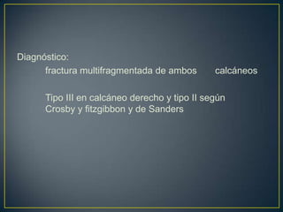 Diagnóstico: fractura multifragmentada de ambos 	calcáneos 	Tipo III en calcáneo derecho y tipo II según 	Crosby y fitzgibbon y de Sanders 