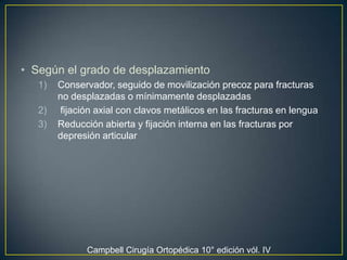 Según el grado de desplazamiento Conservador, seguido de movilización precoz para fracturas no desplazadas o mínimamente desplazadas  fijación axial con clavos metálicos en las fracturas en lengua Reducción abierta y fijación interna en las fracturas por depresión articular  Campbell Cirugía Ortopédica 10° edición vól. IV