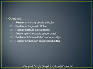 Objetivos: Restaurar la congruencia articular Restauras ángulo de BohlerReducir anchura del calcáneoDescomprimir espacio subperonealRealinear tuberosidad posterior a valgoReducir articulación calcáneocuboideaCampbell Cirugía Ortopédica 10° edición vól. IV