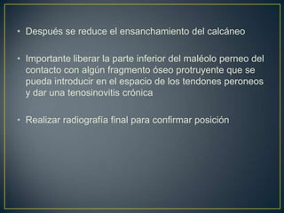 Después se reduce el ensanchamiento del calcáneoImportante liberar la parte inferior del maléolo perneo del contacto con algún fragmento óseo protruyente que se pueda introducir en el espacio de los tendones peroneos y dar una tenosinovitis crónica Realizar radiografía final para confirmar posición 