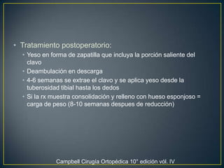 Tratamiento postoperatorio:Yeso en forma de zapatilla que incluya la porción saliente del clavoDeambulación en descarga 4-6 semanas se extrae el clavo y se aplica yeso desde la tuberosidad tibial hasta los dedosSi la rx muestra consolidación y relleno con hueso esponjoso = carga de peso (8-10 semanas despues de reducción)  Campbell Cirugía Ortopédica 10° edición vól. IV