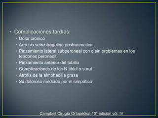 Complicaciones tardías:Dolor cronicoArtrosis subastragalinapostraumaticaPinzamiento lateral subperoneal con o sin problemas en los tendones peroneosPinzamiento anterior del tobilloComplicaciones de los N tibial o suralAtrofia de la almohadilla grasaSx doloroso mediado por el simpático Campbell Cirugía Ortopédica 10° edición vól. IV