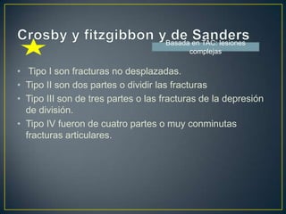 Crosby y fitzgibbon y de Sanders Tipo I son fracturas no desplazadas. Tipo II son dos partes o dividir las fracturasTipo III son de tres partes o las fracturas de la depresión de división. Tipo IV fueron de cuatro partes o muy conminutas fracturas articulares. Basada en TAC: lesiones complejas