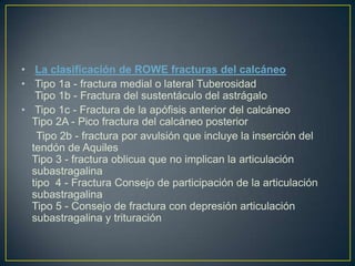 La clasificación de ROWE fracturas del calcáneo Tipo 1a - fractura medial o lateral Tuberosidad  Tipo 1b - Fractura del sustentáculo del astrágalo  Tipo 1c - Fractura de la apófisis anterior del calcáneo Tipo 2A - Pico fractura del calcáneo posterior      Tipo 2b - fractura por avulsión que incluye la inserción del tendón de Aquiles Tipo 3 - fractura oblicua que no implican la articulación subastragalina tipo  4 - Fractura Consejo de participación de la articulación subastragalina Tipo 5 - Consejo de fractura con depresión articulación subastragalina y trituración 