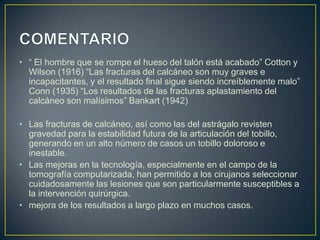 COMENTARIO“ El hombre que se rompe el hueso del talón está acabado” Cotton y Wilson (1916) “Las fracturas del calcáneo son muy graves e incapacitantes, y el resultado final sigue siendo increíblemente malo” Conn (1935) “Los resultados de las fracturas aplastamiento del calcáneo son malísimos” Bankart (1942)Las fracturas de calcáneo, así como las del astrágalo revisten gravedad para la estabilidad futura de la articulación del tobillo, generando en un alto número de casos un tobillo doloroso e inestable. Las mejoras en la tecnología, especialmente en el campo de la tomografía computarizada, han permitido a los cirujanos seleccionar cuidadosamente las lesiones que son particularmente susceptibles a la intervención quirúrgica.mejora de los resultados a largo plazo en muchos casos. 