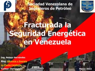 Sociedad Venezolana de
                            Ingenieros de Petróleo



          Fracturada la
       Seguridad Energética
          en Venezuela
Ing. Nelson Hernández
Blog: Gerencia y Energía
La Pluma Candente
Twitter: @energia21                                  Marzo 2013
 