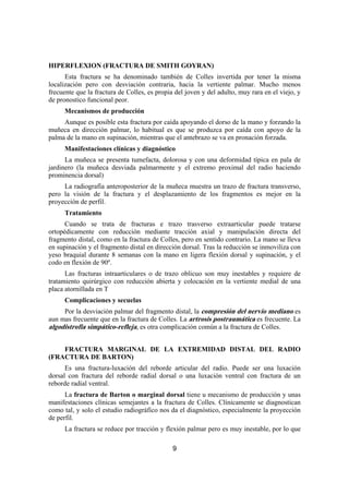9
HIPERFLEXION (FRACTURA DE SMITH GOYRAN)
Esta fractura se ha denominado también de Colles invertida por tener la misma
localización pero con desviación contraria, hacia la vertiente palmar. Mucho menos
frecuente que la fractura de Colles, es propia del joven y del adulto, muy rara en el viejo, y
de pronostico funcional peor.
Mecanismos de producción
Aunque es posible esta fractura por caída apoyando el dorso de la mano y forzando la
muñeca en dirección palmar, lo habitual es que se produzca por caída con apoyo de la
palma de la mano en supinación, mientras que el antebrazo se va en pronación forzada.
Manifestaciones clínicas y diagnóstico
La muñeca se presenta tumefacta, dolorosa y con una deformidad típica en pala de
jardinero (la muñeca desviada palmarmente y el extremo proximal del radio haciendo
prominencia dorsal)
La radiografía anteroposterior de la muñeca muestra un trazo de fractura transverso,
pero la visión de la fractura y el desplazamiento de los fragmentos es mejor en la
proyección de perfil.
Tratamiento
Cuando se trata de fracturas e trazo trasverso extraarticular puede tratarse
ortopédicamente con reducción mediante tracción axial y manipulación directa del
fragmento distal, como en la fractura de Colles, pero en sentido contrario. La mano se lleva
en supinación y el fragmento distal en dirección dorsal. Tras la reducción se inmoviliza con
yeso braquial durante 8 semanas con la mano en ligera flexión dorsal y supinación, y el
codo en flexión de 90º.
Las fracturas intraarticulares o de trazo oblicuo son muy inestables y requiere de
tratamiento quirúrgico con reducción abierta y colocación en la vertiente medial de una
placa atornillada en T
Complicaciones y secuelas
Por la desviación palmar del fragmento distal, la compresión del nervio mediano es
aun mas frecuente que en la fractura de Colles. La artrosis postraumática es frecuente. La
algodistrofia simpático-refleja, es otra complicación común a la fractura de Colles.
FRACTURA MARGINAL DE LA EXTREMIDAD DISTAL DEL RADIO
(FRACTURA DE BARTON)
Es una fractura-luxación del reborde articular del radio. Puede ser una luxación
dorsal con fractura del reborde radial dorsal o una luxación ventral con fractura de un
reborde radial ventral.
La fractura de Barton o marginal dorsal tiene u mecanismo de producción y unas
manifestaciones clínicas semejantes a la fractura de Colles. Clínicamente se diagnostican
como tal, y solo el estudio radiográfico nos da el diagnóstico, especialmente la proyección
de perfil.
La fractura se reduce por tracción y flexión palmar pero es muy inestable, por lo que
 