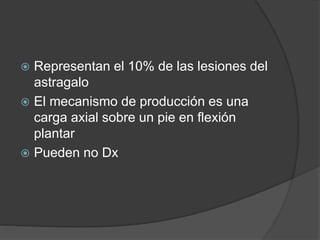  Representan el 10% de las lesiones del
astragalo
 El mecanismo de producción es una
carga axial sobre un pie en flexión
plantar
 Pueden no Dx
 