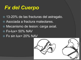  13-20% de las fracturas del astragalo.
 Asociada a fractura maleolares.
 Mecanismo de lesion: carga axial.
 Fx-lux= 50% NAV
 Fx sin lux= 20% NAV
Fx del Cuerpo
 