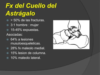  > 50% de las fracturas.
 3:1 hombre : mujer
 15-45% expuestas.
Asociadas:
 64% a lesiones
musuloesqueleticas.
 28% fx maleolo medial.
 15% lesion de columna.
 10% maleolo lateral.
Fx del Cuello del
Astrágalo
 