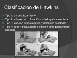 Clasificación de Hawkins
 Tipo 1: sin desplazamiento.
 Tipo 2: subluxación o luxación subastragalina asociada.
 Tipo 3: luxación subastragalina y del tobillo asociadas
 Tipo 4: tipo3 + subluxación o luxación astragalonavicular
asociada
 