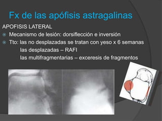 Fx de las apófisis astragalinas
APOFISIS LATERAL
 Mecanismo de lesión: dorsiflección e inversión
 Tto: las no desplazadas se tratan con yeso x 6 semanas
las desplazadas – RAFI
las multifragmentarias – exceresis de fragmentos
 