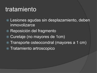 tratamiento
 Lesiones agudas sin desplazamiento, deben
inmovolizarce
 Reposición del fragmento
 Curetaje (no mayores de 1cm)
 Transporte osteocondral (mayores a 1 cm)
 Tratamiento artroscopico
 