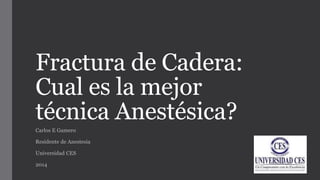 Fractura de Cadera:
Cual es la mejor
técnica Anestésica?
Carlos E Gamero
Residente de Anestesia
Universidad CES
2014
 