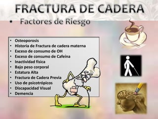 • Osteoporosis
• Historia de Fractura de cadera materna
• Exceso de consumo de OH
• Exceso de consumo de Cafeína
• Inactividad física
• Bajo peso corporal
• Estatura Alta
• Fractura de Cadera Previa
• Uso de psicotrópicos
• Discapacidad Visual
• Demencia
 