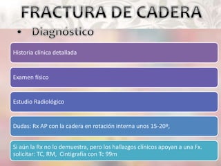 Historia clínica detallada
Examen físico
Estudio Radiológico
Dudas: Rx AP con la cadera en rotación interna unos 15-20º,
Si aún la Rx no lo demuestra, pero los hallazgos clínicos apoyan a una Fx.
solicitar: TC, RM, Cintigrafía con Tc 99m
 