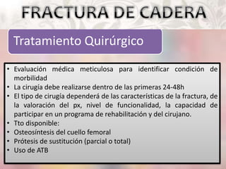 Tratamiento Quirúrgico
• Evaluación médica meticulosa para identificar condición de
morbilidad
• La cirugía debe realizarse dentro de las primeras 24-48h
• El tipo de cirugía dependerá de las características de la fractura, de
la valoración del px, nivel de funcionalidad, la capacidad de
participar en un programa de rehabilitación y del cirujano.
• Tto disponible:
• Osteosíntesis del cuello femoral
• Prótesis de sustitución (parcial o total)
• Uso de ATB
 