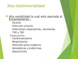 Alta morbimortalidad
 Alta morbilidad la cual está asociada al
Encamamiento :
- Escaras
- Infección urinaria
- Infecciones respiratorias, neumonias
- TVP y TEP
Patología asociada:
- Cardiovasculares
- Respiratorias
- Deterioro psico-orgánico
- Metabólicas y endocrinas
- Desnutrición
 