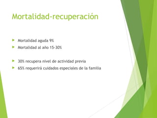 Mortalidad-recuperación
 Mortalidad aguda 9%
 Mortalidad al año 15-30%
 30% recupera nivel de actividad previa
 65% requerirá cuidados especiales de la familia
 