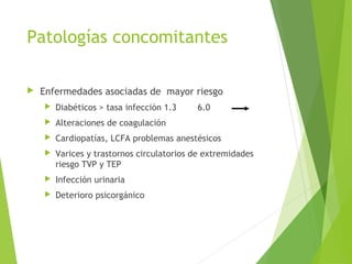Patologías concomitantes
 Enfermedades asociadas de mayor riesgo
 Diabéticos > tasa infección 1.3 6.0
 Alteraciones de coagulación
 Cardiopatías, LCFA problemas anestésicos
 Varices y trastornos circulatorios de extremidades
riesgo TVP y TEP
 Infección urinaria
 Deterioro psicorgánico
 