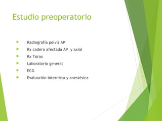 Estudio preoperatorio
 Radiografía pelvis AP
 Rx cadera afectada AP y axial
 Rx Torax
 Laboratorio general
 ECG
 Evaluación internista y anestésica
 
