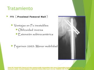 Tratamiento
 PFN ( Proximal Femoral Nail )
 Ventajas en Fx inestables:
 Oblicuidad inversa
 Extensión subtrocantérica
 Pajarinen 2005: Menor mobilidad
Parker MJ, Handoll HHG. Gamma and other cephalocondylic intramedullary nails versus extramedullary implants for extracapsular hipParker MJ, Handoll HHG. Gamma and other cephalocondylic intramedullary nails versus extramedullary implants for extracapsular hip
fractures in adults. Cochrane Database of Systematic Reviews 2005, Issue 4. Art. No.: CD000093. DOI: 10.1002/14651858.CD000093.pub3fractures in adults. Cochrane Database of Systematic Reviews 2005, Issue 4. Art. No.: CD000093. DOI: 10.1002/14651858.CD000093.pub3..
 