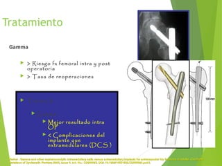 Tratamiento
Gamma
 > Riesgo fx femoral intra y post
operatoria
 > Tasa de reoperaciones
 Tronzo V :
 Gamma:
 Mejor resultado intra
OP
 < Complicaciones del
implante que
extramedulares (DCS )
Parker . Gamma and other cephalocondylic intramedullary nails versus extramedullary implants for extracapsular hip fractures in adults.Parker . Gamma and other cephalocondylic intramedullary nails versus extramedullary implants for extracapsular hip fractures in adults. CochraneCochrane
Database of Systematic ReviewsDatabase of Systematic Reviews 2005, Issue 4. Art. No.: CD000093. DOI: 10.1002/14651858.CD000093.pub3.2005, Issue 4. Art. No.: CD000093. DOI: 10.1002/14651858.CD000093.pub3.
 