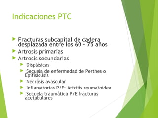 Indicaciones PTC
 Fracturas subcapital de cadera
desplazada entre los 60 – 75 años
 Artrosis primarias
 Artrosis secundarias
 Displásicas
 Secuela de enfermedad de Perthes o
Epifisiolisis
 Necrósis avascular
 Inflamatorias P/E: Artritis reumatoidea
 Secuela traumática P/E fracturas
acetabulares
 