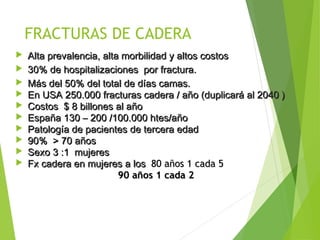 FRACTURAS DE CADERA
 Alta prevalencia, alta morbilidad y altos costosAlta prevalencia, alta morbilidad y altos costos
 30% de hospitalizaciones por fractura.30% de hospitalizaciones por fractura.
 MMáás del 50% del total de días camas.s del 50% del total de días camas.
 En USA 250.000 fracturas cadera / año (duplicará al 2040 )En USA 250.000 fracturas cadera / año (duplicará al 2040 )
 Costos $ 8 billones al añoCostos $ 8 billones al año
 España 130 – 200 /100.000 htes/añoEspaña 130 – 200 /100.000 htes/año
 Patología de pacientes de tercera edadPatología de pacientes de tercera edad
 90% > 70 años90% > 70 años
 Sexo 3 :1 mujeresSexo 3 :1 mujeres
 Fx cadera en mujeres a losFx cadera en mujeres a los 80 años 1 cada 580 años 1 cada 5
90 años 1 cada 290 años 1 cada 2
 