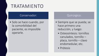 TRATAMIENTO
Conservador:
• Solo se hace cuando, por
la comorbilidad del
paciente, es imposible
operarle.
Quirúrgico:
• Siempre que se pueda; se
hace primero una
reducción, y luego:
• Osteosíntesis: tornillos
canulados, tornillo –
placa, tornillo – clavo
endomedular, etc.
• Prótesis
 