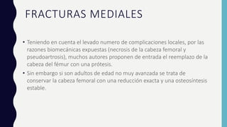 FRACTURAS MEDIALES
• Teniendo en cuenta el levado numero de complicaciones locales, por las
razones biomecánicas expuestas (necrosis de la cabeza femoral y
pseudoartrosis), muchos autores proponen de entrada el reemplazo de la
cabeza del fémur con una prótesis.
• Sin embargo si son adultos de edad no muy avanzada se trata de
conservar la cabeza femoral con una reducción exacta y una osteosíntesis
estable.
 