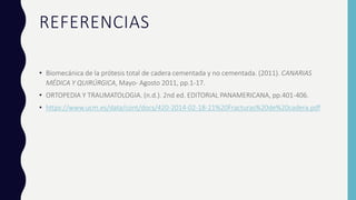 REFERENCIAS
• Biomecánica de la prótesis total de cadera cementada y no cementada. (2011). CANARIAS
MÉDICA Y QUIRÚRGICA, Mayo- Agosto 2011, pp.1-17.
• ORTOPEDIA Y TRAUMATOLOGIA. (n.d.). 2nd ed. EDITORIAL PANAMERICANA, pp.401-406.
• https://www.ucm.es/data/cont/docs/420-2014-02-18-21%20Fracturas%20de%20cadera.pdf
 