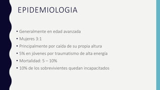 EPIDEMIOLOGIA
• Generalmente en edad avanzada
• Mujeres 3:1
• Principalmente por caída de su propia altura
• 5% en jóvenes por traumatismo de alta energía
• Mortalidad: 5 – 10%
• 10% de los sobrevivientes quedan incapacitados
 