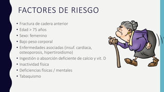 FACTORES DE RIESGO
• Fractura de cadera anterior
• Edad > 75 años
• Sexo: femenino
• Bajo peso corporal
• Enfermedades asociadas (insuf. cardiaca,
osteoporosis, hipertiroidismo)
• Ingestión o absorción deficiente de calcio y vit. D
• Inactividad física
• Deficiencias físicas / mentales
• Tabaquismo
 