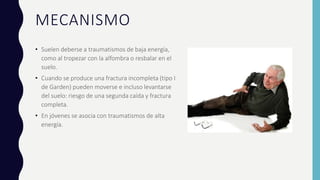 MECANISMO
• Suelen deberse a traumatismos de baja energía,
como al tropezar con la alfombra o resbalar en el
suelo.
• Cuando se produce una fractura incompleta (tipo I
de Garden) pueden moverse e incluso levantarse
del suelo: riesgo de una segunda caída y fractura
completa.
• En jóvenes se asocia con traumatismos de alta
energía.
 