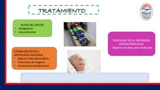 TRATAMIENTO
ALIVIO DEL DOLOR:
• Analgesicos
• Inmovilizacion
ESTABILIZACION DE L
APATOLOGIA ASOCIADA
• Balance hidroelectrolítico
• Saturacion de oxigeno
• Parametros hemdinamios
PROFILAXIS DE LA TROMBOSIS
VENOSA PROFUNDA
- Heparina de bajo peso molecular
 
