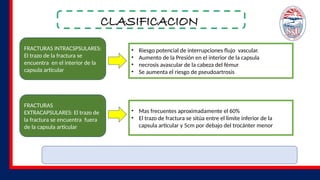 CLASIFICACION
FRACTURAS INTRACSPSULARES:
El trazo de la fractura se
encuentra en el interior de la
capsula articular
FRACTURAS
EXTRACAPSULARES: El trazo de
la fractura se encuentra fuera
de la capsula articular
• Riesgo potencial de interrupciones flujo vascular.
• Aumento de la Presión en el interior de la capsula
• necrosis avascular de la cabeza del fémur
• Se aumenta el riesgo de pseudoartrosis
• Mas frecuentes aproximadamente el 60%
• El trazo de fractura se sitúa entre el limite inferior de la
capsula articular y 5cm por debajo del trocánter menor
 