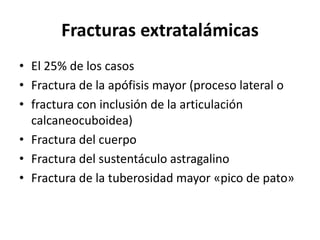Fracturas extratalámicas
• El 25% de los casos
• Fractura de la apófisis mayor (proceso lateral o
• fractura con inclusión de la articulación
calcaneocuboidea)
• Fractura del cuerpo
• Fractura del sustentáculo astragalino
• Fractura de la tuberosidad mayor «pico de pato»
 