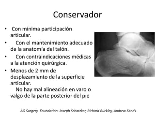 Conservador
• Con mínima participación
articular.
• Con el mantenimiento adecuado
de la anatomía del talón.
• Con contraindicaciones médicas
a la atención quirúrgica.
• Menos de 2 mm de
desplazamiento de la superficie
articular.
No hay mal alineación en varo o
valgo de la parte posterior del pie
AO Surgery Foundation Joseph Schatzker, Richard Buckley, Andrew Sands
 