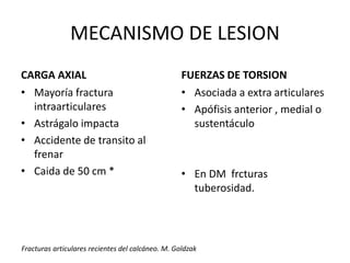 MECANISMO DE LESION
CARGA AXIAL
• Mayoría fractura
intraarticulares
• Astrágalo impacta
• Accidente de transito al
frenar
• Caida de 50 cm *
FUERZAS DE TORSION
• Asociada a extra articulares
• Apófisis anterior , medial o
sustentáculo
• En DM frcturas
tuberosidad.
Fracturas articulares recientes del calcáneo. M. Goldzak
 