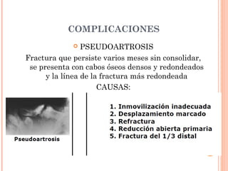 COMPLICACIONES
                PSEUDOARTROSIS
Fractura que persiste varios meses sin consolidar,
 se presenta con cabos óseos densos y redondeados
      y la línea de la fractura más redondeada
                      CAUSAS:
 